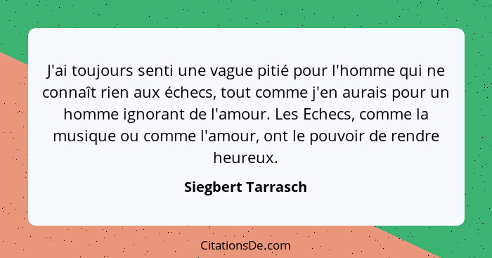 J'ai toujours senti une vague pitié pour l'homme qui ne connaît rien aux échecs, tout comme j'en aurais pour un homme ignorant de... - Siegbert Tarrasch