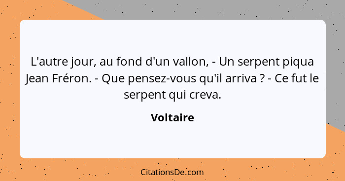 L'autre jour, au fond d'un vallon, - Un serpent piqua Jean Fréron. - Que pensez-vous qu'il arriva ? - Ce fut le serpent qui creva.... - Voltaire