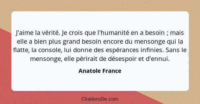 J'aime la vérité. Je crois que l'humanité en a besoin ; mais elle a bien plus grand besoin encore du mensonge qui la flatte, la... - Anatole France