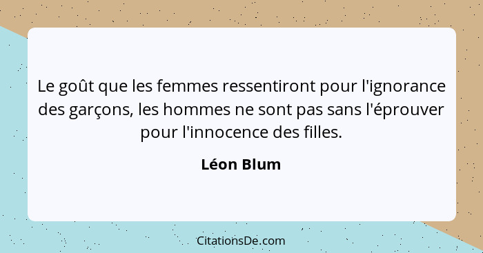 Le goût que les femmes ressentiront pour l'ignorance des garçons, les hommes ne sont pas sans l'éprouver pour l'innocence des filles.... - Léon Blum