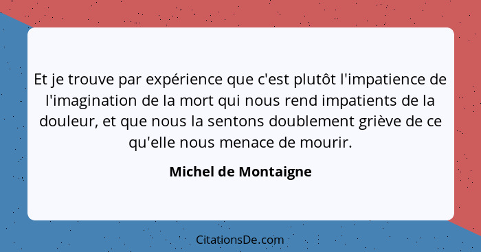 Et je trouve par expérience que c'est plutôt l'impatience de l'imagination de la mort qui nous rend impatients de la douleur, et... - Michel de Montaigne