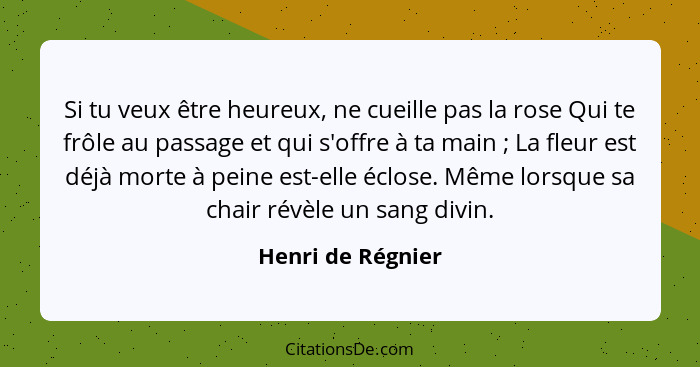 Si tu veux être heureux, ne cueille pas la rose Qui te frôle au passage et qui s'offre à ta main ; La fleur est déjà morte à p... - Henri de Régnier