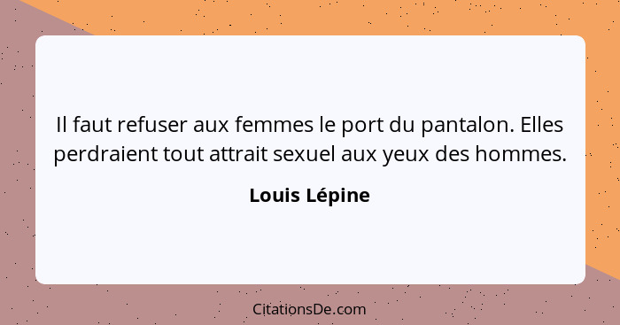 Il faut refuser aux femmes le port du pantalon. Elles perdraient tout attrait sexuel aux yeux des hommes.... - Louis Lépine