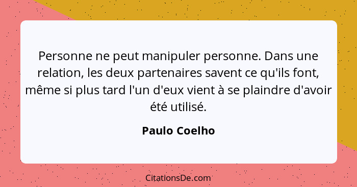 Personne ne peut manipuler personne. Dans une relation, les deux partenaires savent ce qu'ils font, même si plus tard l'un d'eux vient... - Paulo Coelho