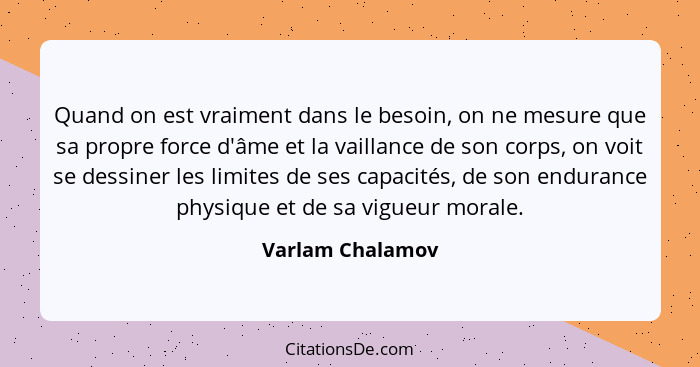 Quand on est vraiment dans le besoin, on ne mesure que sa propre force d'âme et la vaillance de son corps, on voit se dessiner les l... - Varlam Chalamov