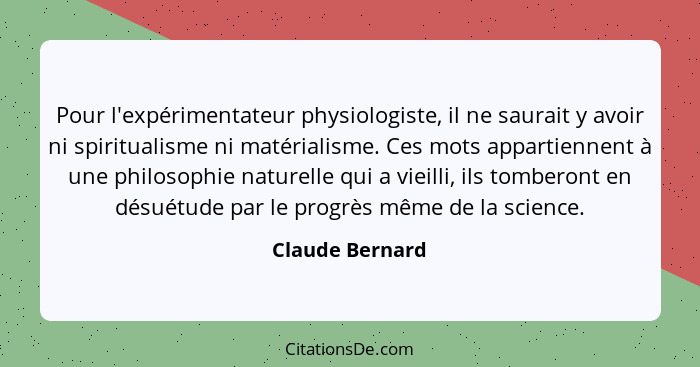 Pour l'expérimentateur physiologiste, il ne saurait y avoir ni spiritualisme ni matérialisme. Ces mots appartiennent à une philosophi... - Claude Bernard