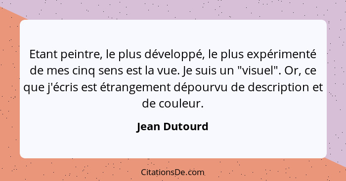 Etant peintre, le plus développé, le plus expérimenté de mes cinq sens est la vue. Je suis un "visuel". Or, ce que j'écris est étrangem... - Jean Dutourd