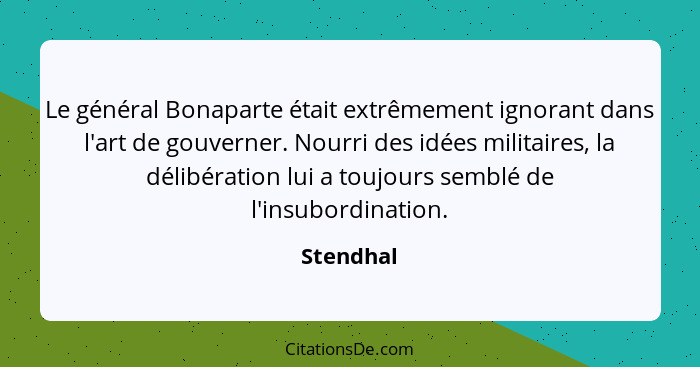 Le général Bonaparte était extrêmement ignorant dans l'art de gouverner. Nourri des idées militaires, la délibération lui a toujours semblé... - Stendhal