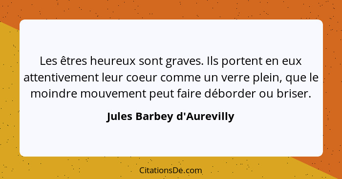 Les êtres heureux sont graves. Ils portent en eux attentivement leur coeur comme un verre plein, que le moindre mouveme... - Jules Barbey d'Aurevilly