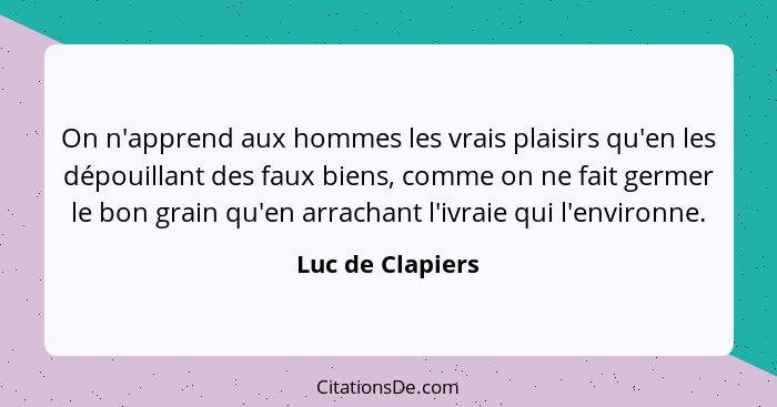 On n'apprend aux hommes les vrais plaisirs qu'en les dépouillant des faux biens, comme on ne fait germer le bon grain qu'en arrachan... - Luc de Clapiers