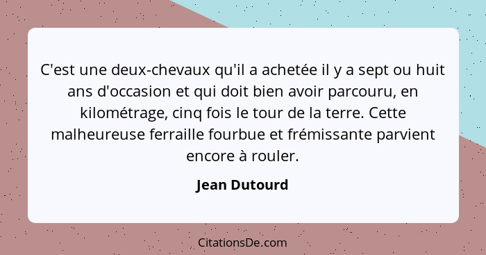 C'est une deux-chevaux qu'il a achetée il y a sept ou huit ans d'occasion et qui doit bien avoir parcouru, en kilométrage, cinq fois le... - Jean Dutourd