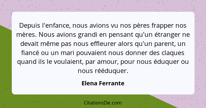 Depuis l'enfance, nous avions vu nos pères frapper nos mères. Nous avions grandi en pensant qu'un étranger ne devait même pas nous ef... - Elena Ferrante