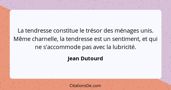 La tendresse constitue le trésor des ménages unis. Même charnelle, la tendresse est un sentiment, et qui ne s'accommode pas avec la lub... - Jean Dutourd