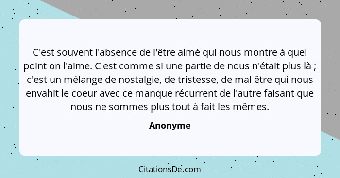 C'est souvent l'absence de l'être aimé qui nous montre à quel point on l'aime. C'est comme si une partie de nous n'était plus là ; c'es... - Anonyme