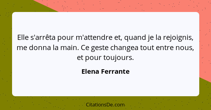 Elle s'arrêta pour m'attendre et, quand je la rejoignis, me donna la main. Ce geste changea tout entre nous, et pour toujours.... - Elena Ferrante