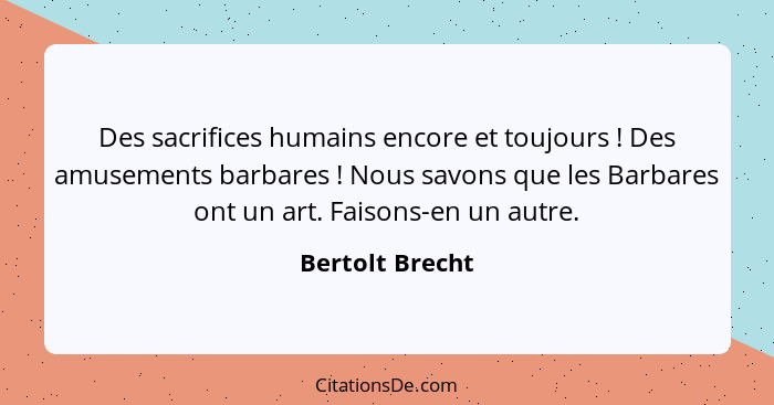 Des sacrifices humains encore et toujours ! Des amusements barbares ! Nous savons que les Barbares ont un art. Faisons-en u... - Bertolt Brecht