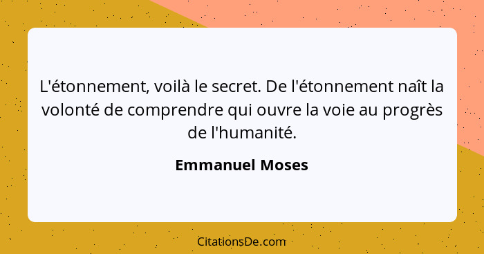 L'étonnement, voilà le secret. De l'étonnement naît la volonté de comprendre qui ouvre la voie au progrès de l'humanité.... - Emmanuel Moses