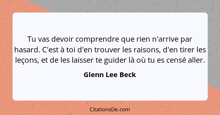 Tu vas devoir comprendre que rien n'arrive par hasard. C'est à toi d'en trouver les raisons, d'en tirer les leçons, et de les laisser... - Glenn Lee Beck