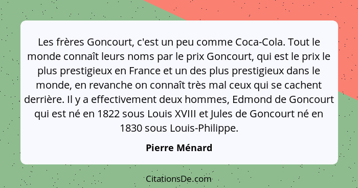 Les frères Goncourt, c'est un peu comme Coca-Cola. Tout le monde connaît leurs noms par le prix Goncourt, qui est le prix le plus pres... - Pierre Ménard