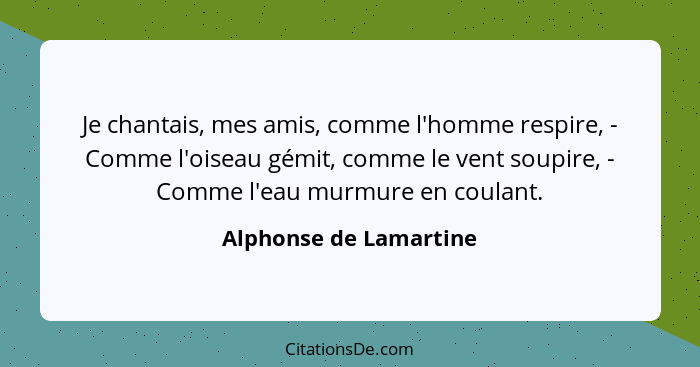 Je chantais, mes amis, comme l'homme respire, - Comme l'oiseau gémit, comme le vent soupire, - Comme l'eau murmure en coulant.... - Alphonse de Lamartine