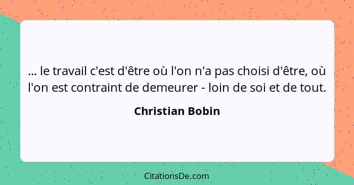 ... le travail c'est d'être où l'on n'a pas choisi d'être, où l'on est contraint de demeurer - loin de soi et de tout.... - Christian Bobin