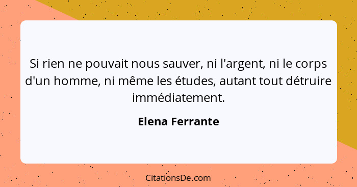 Si rien ne pouvait nous sauver, ni l'argent, ni le corps d'un homme, ni même les études, autant tout détruire immédiatement.... - Elena Ferrante