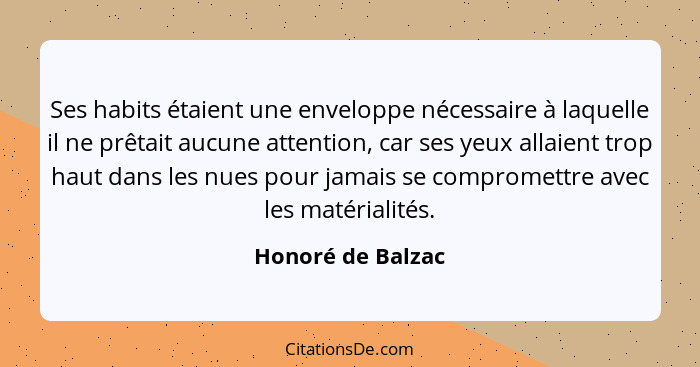 Ses habits étaient une enveloppe nécessaire à laquelle il ne prêtait aucune attention, car ses yeux allaient trop haut dans les nue... - Honoré de Balzac