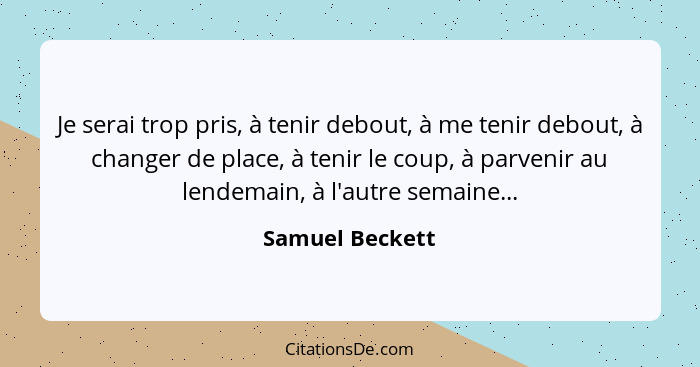 Je serai trop pris, à tenir debout, à me tenir debout, à changer de place, à tenir le coup, à parvenir au lendemain, à l'autre semain... - Samuel Beckett