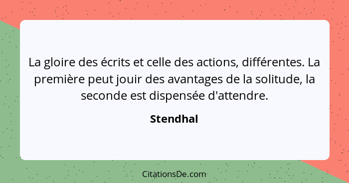 La gloire des écrits et celle des actions, différentes. La première peut jouir des avantages de la solitude, la seconde est dispensée d'att... - Stendhal