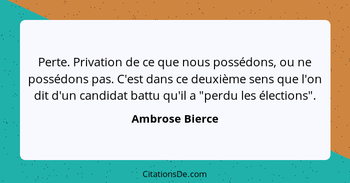 Perte. Privation de ce que nous possédons, ou ne possédons pas. C'est dans ce deuxième sens que l'on dit d'un candidat battu qu'il a... - Ambrose Bierce