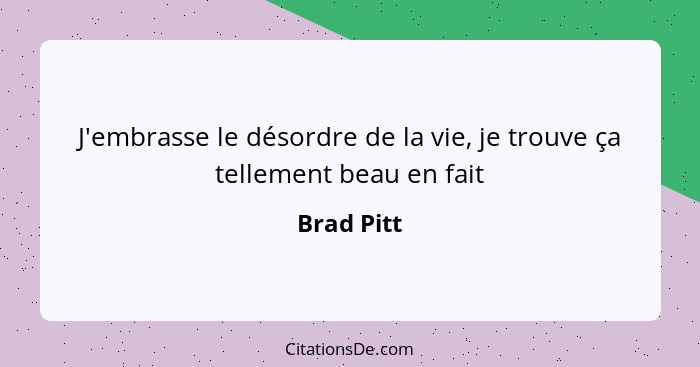 J'embrasse le désordre de la vie, je trouve ça tellement beau en fait... - Brad Pitt