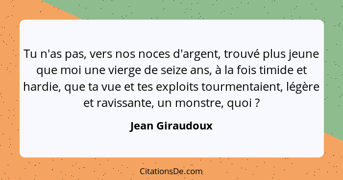 Tu n'as pas, vers nos noces d'argent, trouvé plus jeune que moi une vierge de seize ans, à la fois timide et hardie, que ta vue et te... - Jean Giraudoux