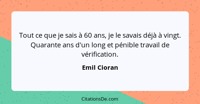 Tout ce que je sais à 60 ans, je le savais déjà à vingt. Quarante ans d'un long et pénible travail de vérification.... - Emil Cioran