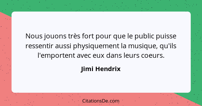 Nous jouons très fort pour que le public puisse ressentir aussi physiquement la musique, qu'ils l'emportent avec eux dans leurs coeurs.... - Jimi Hendrix