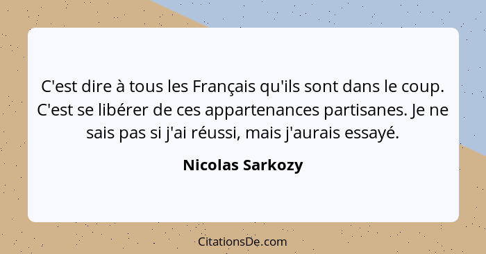 C'est dire à tous les Français qu'ils sont dans le coup. C'est se libérer de ces appartenances partisanes. Je ne sais pas si j'ai ré... - Nicolas Sarkozy