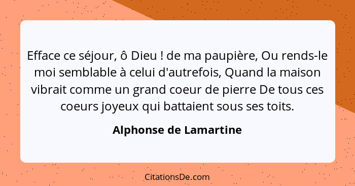 Efface ce séjour, ô Dieu ! de ma paupière, Ou rends-le moi semblable à celui d'autrefois, Quand la maison vibrait comme u... - Alphonse de Lamartine