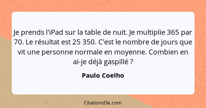 Je prends l'iPad sur la table de nuit. Je multiplie 365 par 70. Le résultat est 25 350. C'est le nombre de jours que vit une personne n... - Paulo Coelho