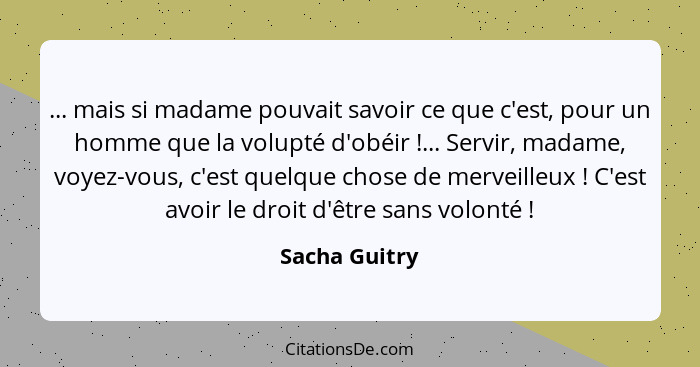 ... mais si madame pouvait savoir ce que c'est, pour un homme que la volupté d'obéir !... Servir, madame, voyez-vous, c'est quelqu... - Sacha Guitry