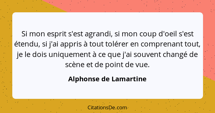 Si mon esprit s'est agrandi, si mon coup d'oeil s'est étendu, si j'ai appris à tout tolérer en comprenant tout, je le dois uni... - Alphonse de Lamartine