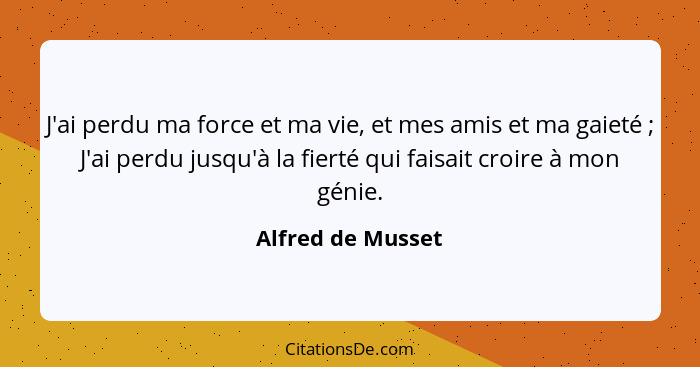 J'ai perdu ma force et ma vie, et mes amis et ma gaieté ; J'ai perdu jusqu'à la fierté qui faisait croire à mon génie.... - Alfred de Musset