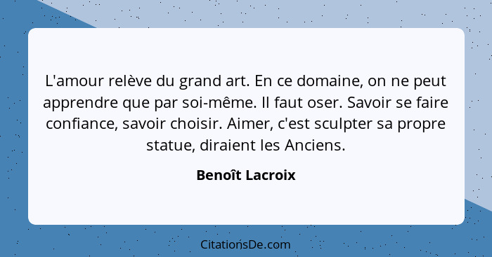 L'amour relève du grand art. En ce domaine, on ne peut apprendre que par soi-même. Il faut oser. Savoir se faire confiance, savoir ch... - Benoît Lacroix