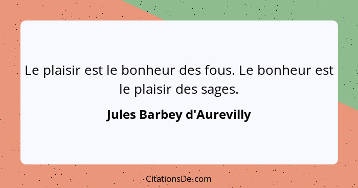 Le plaisir est le bonheur des fous. Le bonheur est le plaisir des sages.... - Jules Barbey d'Aurevilly