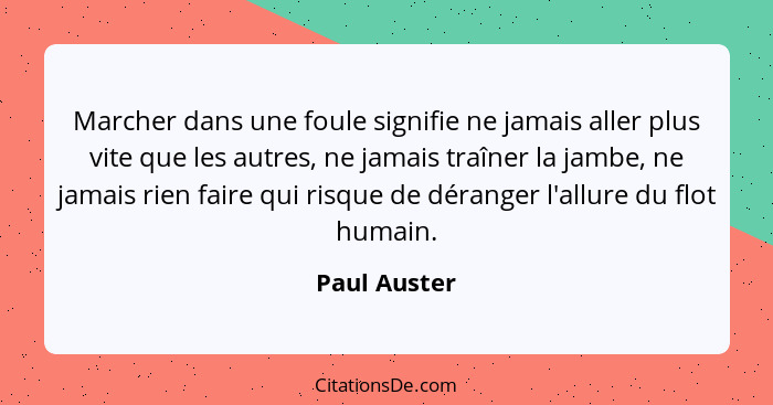 Marcher dans une foule signifie ne jamais aller plus vite que les autres, ne jamais traîner la jambe, ne jamais rien faire qui risque de... - Paul Auster