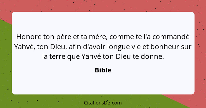 Honore ton père et ta mère, comme te l'a commandé Yahvé, ton Dieu, afin d'avoir longue vie et bonheur sur la terre que Yahvé ton Dieu te donne... - Bible