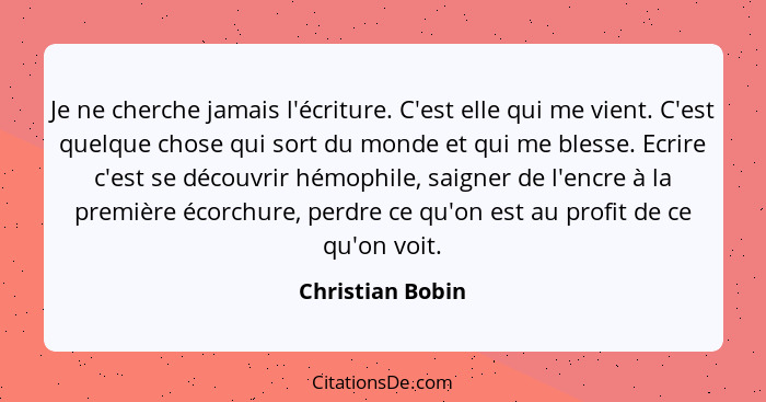 Je ne cherche jamais l'écriture. C'est elle qui me vient. C'est quelque chose qui sort du monde et qui me blesse. Ecrire c'est se dé... - Christian Bobin