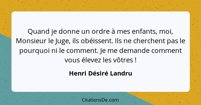 Quand je donne un ordre à mes enfants, moi, Monsieur le Juge, ils obéissent. Ils ne cherchent pas le pourquoi ni le comment. Je... - Henri Désiré Landru