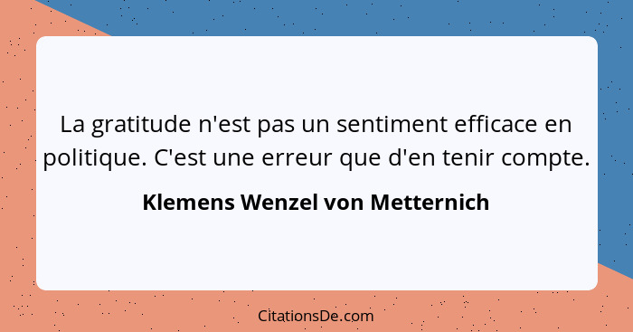 La gratitude n'est pas un sentiment efficace en politique. C'est une erreur que d'en tenir compte.... - Klemens Wenzel von Metternich