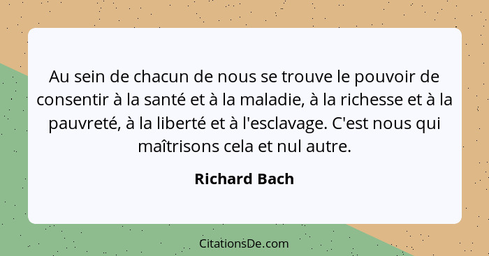 Au sein de chacun de nous se trouve le pouvoir de consentir à la santé et à la maladie, à la richesse et à la pauvreté, à la liberté et... - Richard Bach