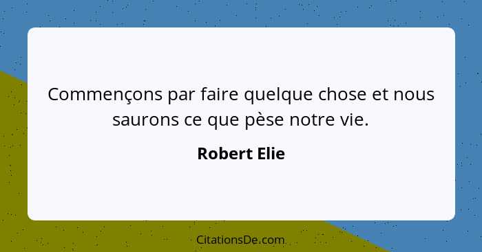 Commençons par faire quelque chose et nous saurons ce que pèse notre vie.... - Robert Elie