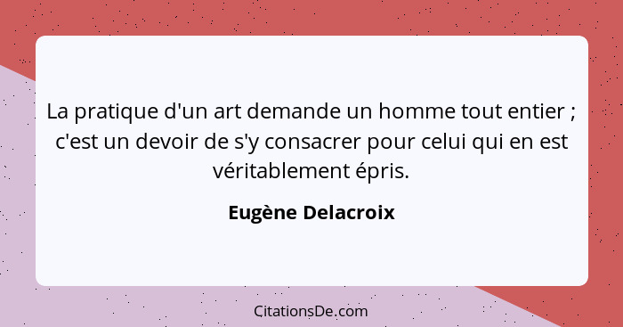 La pratique d'un art demande un homme tout entier ; c'est un devoir de s'y consacrer pour celui qui en est véritablement épris... - Eugène Delacroix